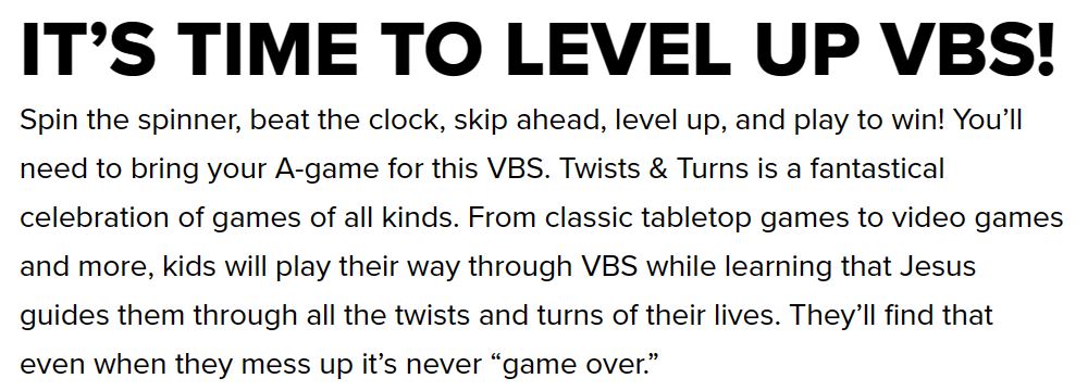 IT’S TIME TO LEVEL UP VBS! Spin the spinner, beat the clock, skip ahead, level up, and play to win! You’ll need to bring your A-game for this VBS. Twists & Turns is a fantastical celebration of games of all kinds. From classic tabletop games to video games and more, kids will play their way through VBS while learning that Jesus guides them through all the twists and turns of their lives. They’ll find that even when they mess up it’s never “game over.”